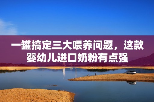 一罐搞定三大喂养问题，这款婴幼儿进口奶粉有点强