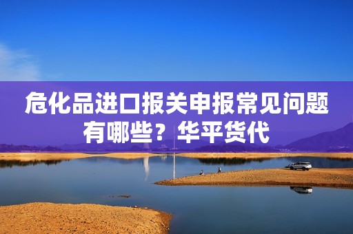 危化品进口报关申报常见问题有哪些？华平货代