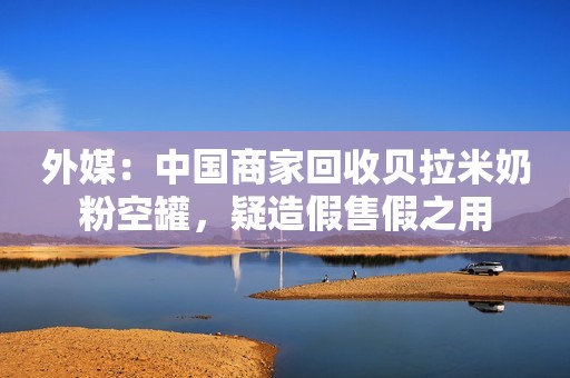 外媒：中国商家回收贝拉米奶粉空罐，疑造假售假之用