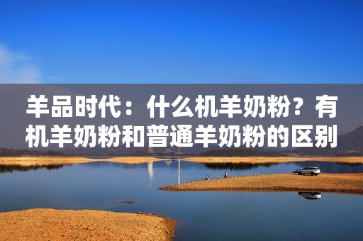 羊品时代：什么机羊奶粉？有机羊奶粉和普通羊奶粉的区别是什么？