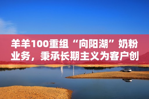 羊羊100重组“向阳湖”奶粉业务，秉承长期主义为客户创造价值