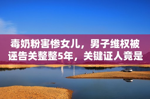 毒奶粉害惨女儿，男子维权被诬告关整整5年，关键证人竟是妻子？