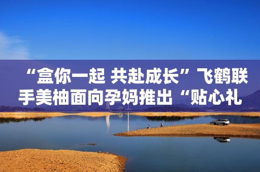 “盒你一起 共赴成长”飞鹤联手美柚面向孕妈推出“贴心礼盒”