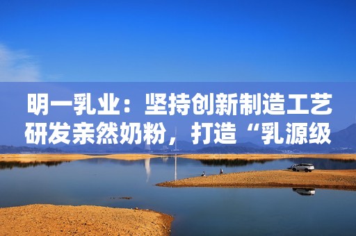 明一乳业：坚持创新制造工艺研发亲然奶粉，打造“乳源级”营养