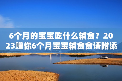 6个月的宝宝吃什么辅食？2023赠你6个月宝宝辅食食谱附添加标准