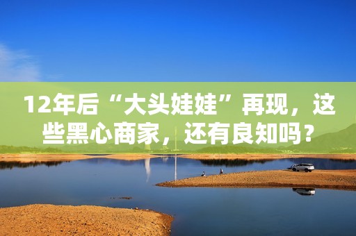 12年后“大头娃娃”再现，这些黑心商家，还有良知吗？