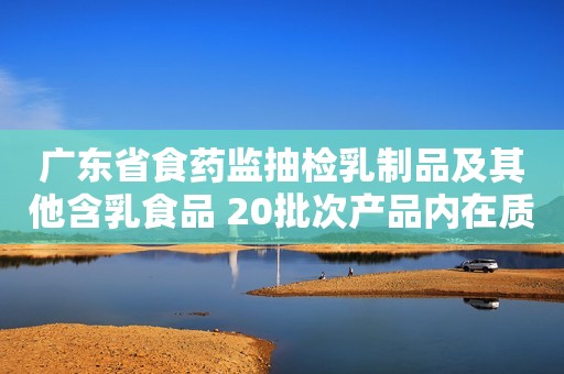广东省食药监抽检乳制品及其他含乳食品 20批次产品内在质量不合格