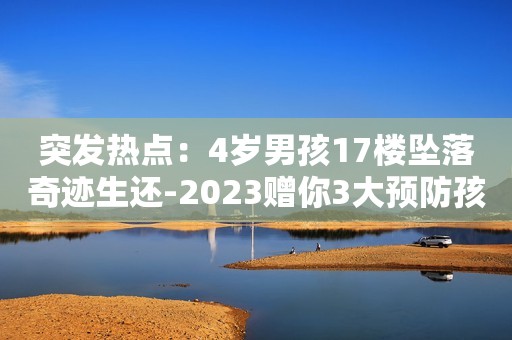 突发热点：4岁男孩17楼坠落奇迹生还-2023赠你3大预防孩子高空坠落的方法