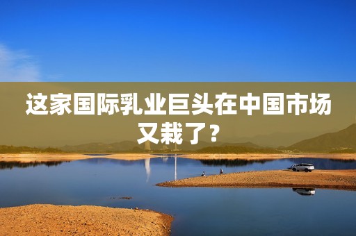 这家国际乳业巨头在中国市场又栽了？