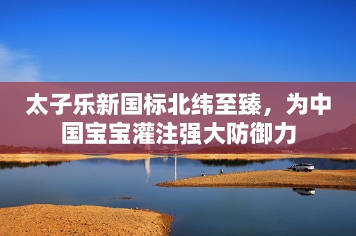 太子乐新国标北纬至臻，为中国宝宝灌注强大防御力