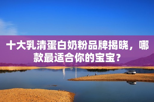 十大乳清蛋白奶粉品牌揭晓，哪款最适合你的宝宝？
