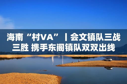 海南“村VA”丨会文镇队三战三胜 携手东阁镇队双双出线