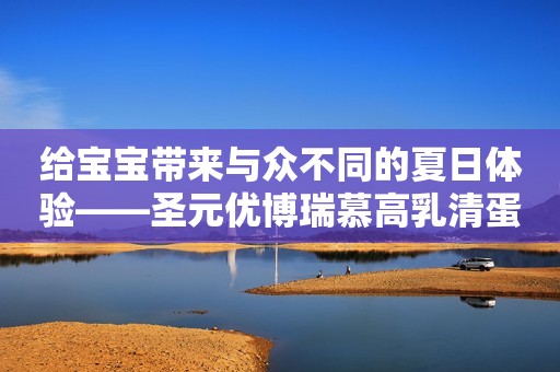 给宝宝带来与众不同的夏日体验——圣元优博瑞慕高乳清蛋白奶粉
