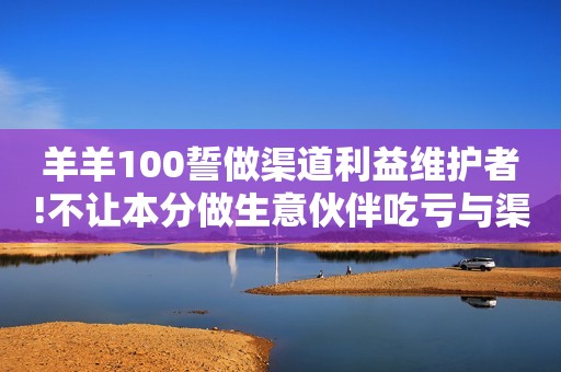 羊羊100誓做渠道利益维护者!不让本分做生意伙伴吃亏与渠道共进退