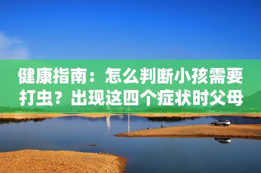 健康指南：怎么判断小孩需要打虫？出现这四个症状时父母要警惕！
