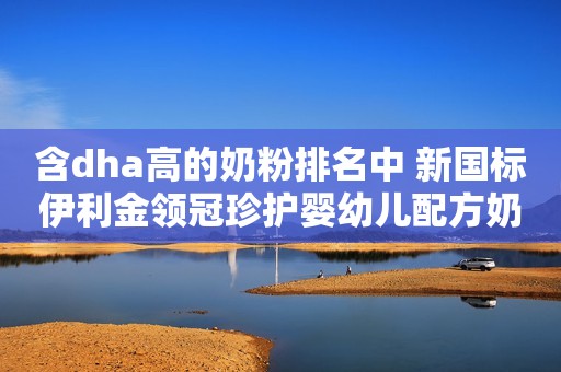含dha高的奶粉排名中 新国标伊利金领冠珍护婴幼儿配方奶粉怎么样