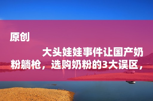 原创
            大头娃娃事件让国产奶粉躺枪，选购奶粉的3大误区，无数家长中招