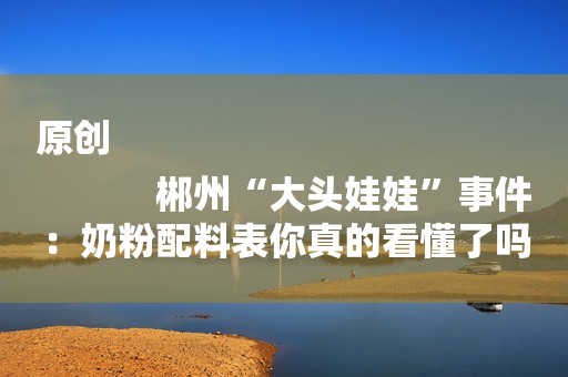 原创
            郴州“大头娃娃”事件：奶粉配料表你真的看懂了吗