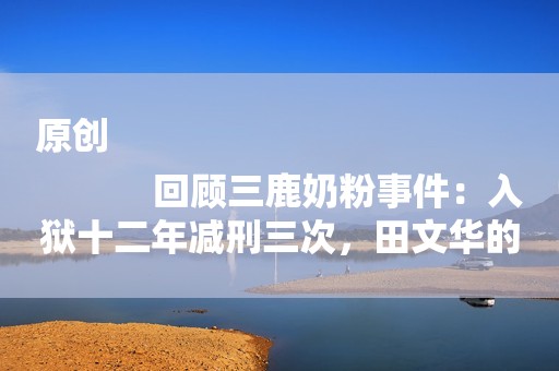 原创
            回顾三鹿奶粉事件：入狱十二年减刑三次，田文华的后三鹿时代