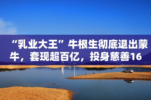 “乳业大王”牛根生彻底退出蒙牛，套现超百亿，投身慈善16年捐款近16亿