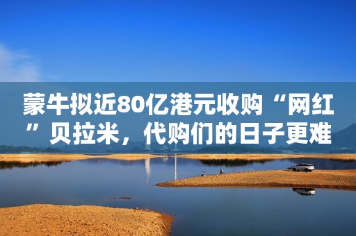 蒙牛拟近80亿港元收购“网红”贝拉米，代购们的日子更难了？