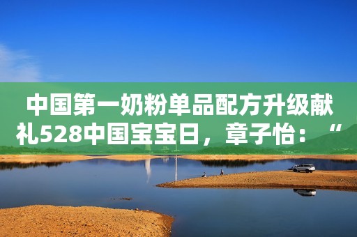 中国第一奶粉单品配方升级献礼528中国宝宝日，章子怡：“如今弟弟也喝飞鹤星飞帆”