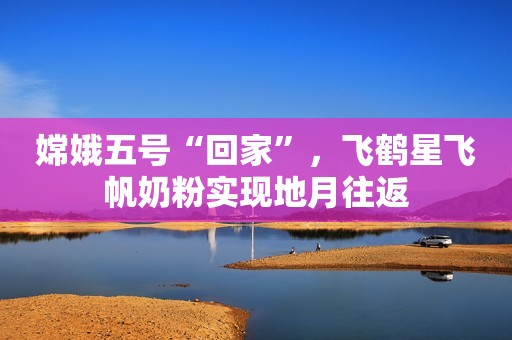 嫦娥五号“回家”，飞鹤星飞帆奶粉实现地月往返