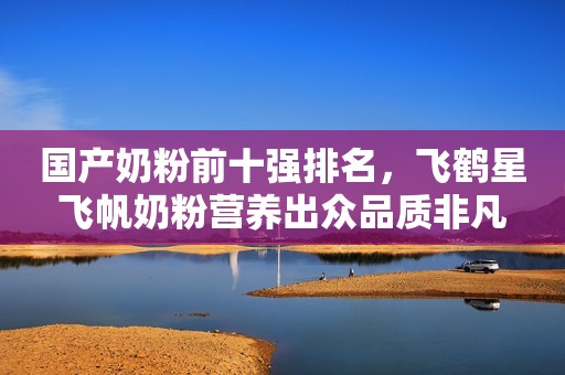 国产奶粉前十强排名，飞鹤星飞帆奶粉营养出众品质非凡