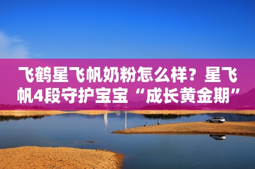 飞鹤星飞帆奶粉怎么样？星飞帆4段守护宝宝“成长黄金期”