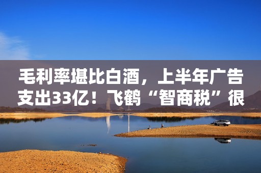 毛利率堪比白酒，上半年广告支出33亿！飞鹤“智商税”很贵？
