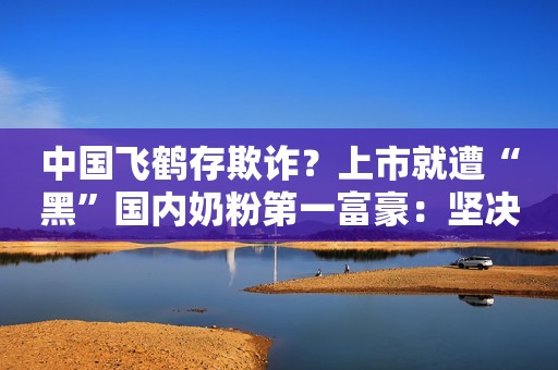 中国飞鹤存欺诈？上市就遭“黑”国内奶粉第一富豪：坚决反击