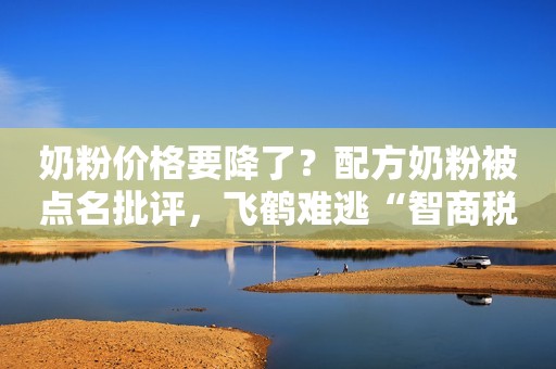 奶粉价格要降了？配方奶粉被点名批评，飞鹤难逃“智商税”