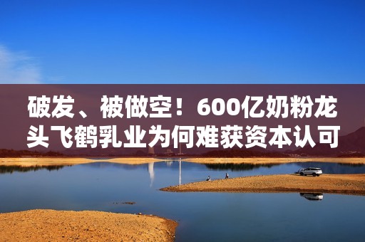 破发、被做空！600亿奶粉龙头飞鹤乳业为何难获资本认可