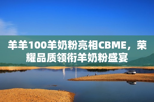羊羊100羊奶粉亮相CBME，荣耀品质领衔羊奶粉盛宴