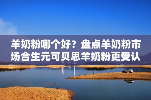 羊奶粉哪个好？盘点羊奶粉市场合生元可贝思羊奶粉更受认可