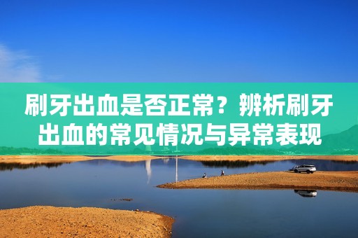 刷牙出血是否正常？辨析刷牙出血的常见情况与异常表现