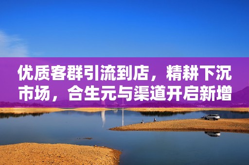 优质客群引流到店，精耕下沉市场，合生元与渠道开启新增长！