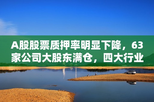 A股股票质押率明显下降，63家公司大股东满仓，四大行业比例大降