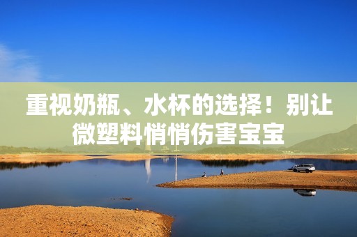 重视奶瓶、水杯的选择！别让微塑料悄悄伤害宝宝