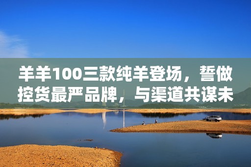 羊羊100三款纯羊登场，誓做控货最严品牌，与渠道共谋未来