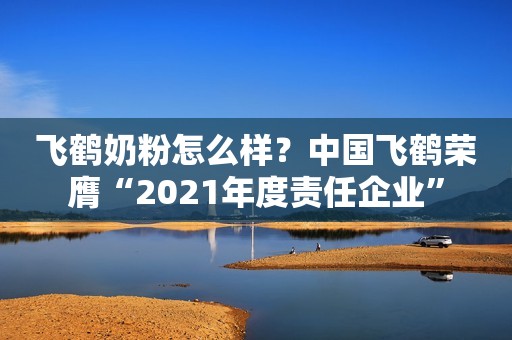飞鹤奶粉怎么样？中国飞鹤荣膺“2021年度责任企业”