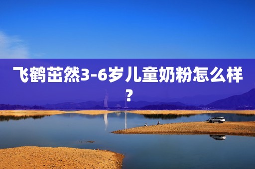飞鹤茁然3-6岁儿童奶粉怎么样？
