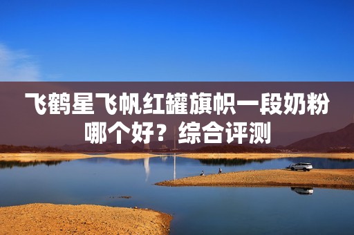 飞鹤星飞帆红罐旗帜一段奶粉哪个好？综合评测