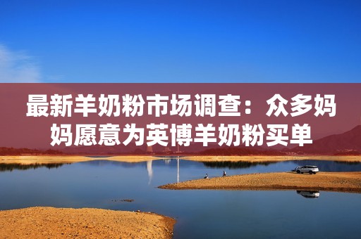 最新羊奶粉市场调查：众多妈妈愿意为英博羊奶粉买单