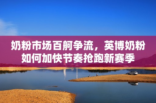 奶粉市场百舸争流，英博奶粉如何加快节奏抢跑新赛季