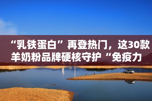“乳铁蛋白”再登热门，这30款羊奶粉品牌硬核守护“免疫力”