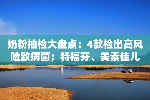奶粉抽检大盘点：4款检出高风险致病菌；特福芬、美素佳儿、太子乐曾被抽检不合格