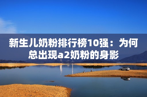 新生儿奶粉排行榜10强：为何总出现a2奶粉的身影