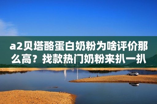 a2贝塔酪蛋白奶粉为啥评价那么高？找款热门奶粉来扒一扒