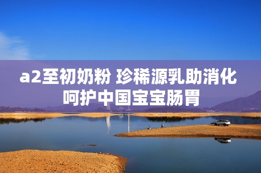 a2至初奶粉 珍稀源乳助消化 呵护中国宝宝肠胃